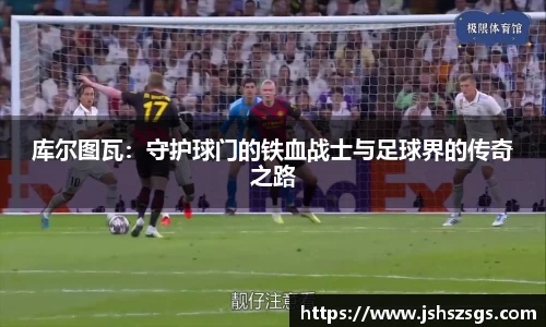 库尔图瓦:守护球门的铁血战士与足球界的传奇之路